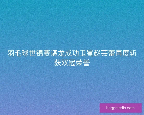 羽毛球世锦赛谌龙成功卫冕赵芸蕾再度斩获双冠荣誉