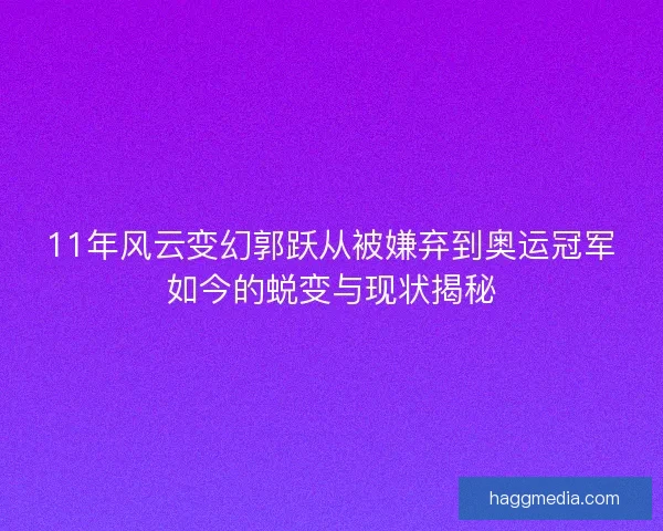 11年风云变幻郭跃从被嫌弃到奥运冠军如今的蜕变与现状揭秘