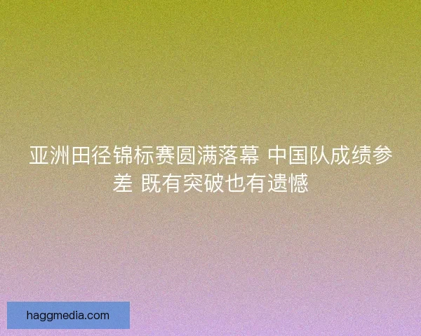 亚洲田径锦标赛圆满落幕 中国队成绩参差 既有突破也有遗憾