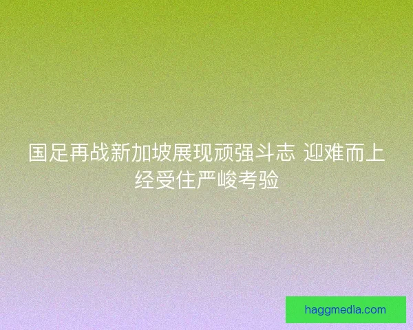国足再战新加坡展现顽强斗志 迎难而上经受住严峻考验