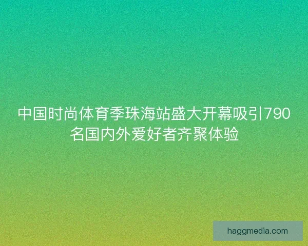 中国时尚体育季珠海站盛大开幕吸引790名国内外爱好者齐聚体验